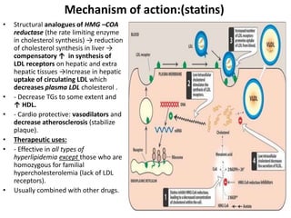 Mechanism of action:(statins)
• Structural analogues of HMG –COA
reductase (the rate limiting enzyme
in cholesterol synthesis) → reduction
of cholesterol synthesis in liver →
compensatory ↑ in synthesis of
LDL receptors on hepatic and extra
hepatic tissues →Increase in hepatic
uptake of circulating LDL which
decreases plasma LDL cholesterol .
• - Decrease TGs to some extent and
↑ HDL.
• - Cardio protective: vasodilators and
decrease atherosclerosis (stabilize
plaque).
• Therapeutic uses:
• - Effective in all types of
hyperlipidemia except those who are
homozygous for familial
hypercholesterolemia (lack of LDL
receptors).
• Usually combined with other drugs.
 