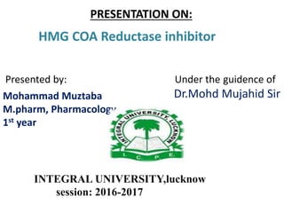 PRESENTATION ON:
HMG COA Reductase inhibitor
Presented by: Under the guidence of
Dr.Mohd Mujahid SirMohammad Muztaba
M.pharm, Pharmacology
1st year
INTEGRAL UNIVERSITY,lucknow
session: 2016-2017
 