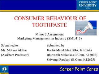 Career Point Cares
CONSUMER BEHAVIOUR OF
TOOTHPASTE
Minor 2 Assignment
Marketing Management in Industry (SML413)
Submitted to Submitted by
Ms. Mobina Akhtar Kartik Maniktala (BBA, K12664)
(Assistant Professor) Bhuvnesh Malooka (B.Com, K13006)
Shivangi Rawlani (B.Com, K12625)
 