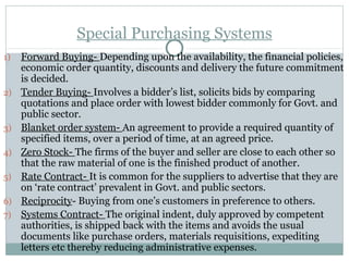 Special Purchasing Systems
1) Forward Buying- Depending upon the availability, the financial policies,
economic order quantity, discounts and delivery the future commitment
is decided.
2) Tender Buying- Involves a bidder’s list, solicits bids by comparing
quotations and place order with lowest bidder commonly for Govt. and
public sector.
3) Blanket order system- An agreement to provide a required quantity of
specified items, over a period of time, at an agreed price.
4) Zero Stock- The firms of the buyer and seller are close to each other so
that the raw material of one is the finished product of another.
5) Rate Contract- It is common for the suppliers to advertise that they are
on ‘rate contract’ prevalent in Govt. and public sectors.
6) Reciprocity- Buying from one’s customers in preference to others.
7) Systems Contract- The original indent, duly approved by competent
authorities, is shipped back with the items and avoids the usual
documents like purchase orders, materials requisitions, expediting
letters etc thereby reducing administrative expenses.
 