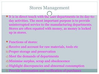 Stores Management
It is in direct touch with the user departments in its day-to-
day activities. The most important purpose is to provide
uninterrupted service to the manufacturing departments.
Stores are often equated with money, as money is locked
up in stores.
Functions of stores:
a) Receive and account for raw materials, tools etc
b)Proper storage and preservation
c) Meet the demands of departments
d)Minimise surplus, scrap and obsolescence
e) Highlight discrepancies and abnormal consumption
f) Provide information and verification of purchases
 