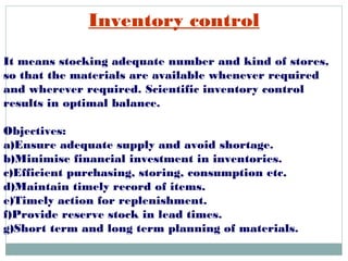 Inventory control
It means stocking adequate number and kind of stores,
so that the materials are available whenever required
and wherever required. Scientific inventory control
results in optimal balance.
Objectives:
a)Ensure adequate supply and avoid shortage.
b)Minimise financial investment in inventories.
c)Efficient purchasing, storing, consumption etc.
d)Maintain timely record of items.
e)Timely action for replenishment.
f)Provide reserve stock in lead times.
g)Short term and long term planning of materials.
 
