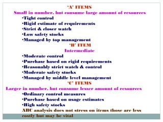 ‘A’ ITEMS
Small in number, but consume large amount of resources
•Tight control
•Rigid estimate of requirements
•Strict & closer watch
•Low safety stocks
•Managed by top management
‘B’ ITEM
Intermediate
•Moderate control
•Purchase based on rigid requirements
•Reasonably strict watch & control
•Moderate safety stocks
•Managed by middle level management
‘C’ ITEMS
Larger in number, but consume lesser amount of resources
•Ordinary control measures
•Purchase based on usage estimates
•High safety stocks 
ABC analysis does not stress on items those are less
costly but may be vital
 
