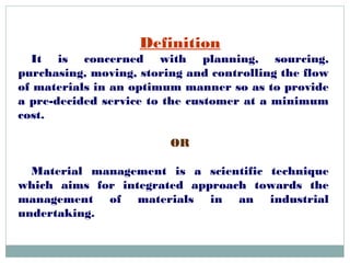 Definition
It is concerned with planning, sourcing,
purchasing, moving, storing and controlling the flow
of materials in an optimum manner so as to provide
a pre-decided service to the customer at a minimum
cost.
OR
Material management is a scientific technique
which aims for integrated approach towards the
management of materials in an industrial
undertaking.
 