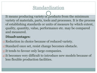 Standardization
It means producing variety of products from the minimum
variety of materials, parts, tools and processes. It is the process
of establishing standards or units of measure by which extent,
quality, quantity, value, performance etc. may be compared
and measured.
Disadvantages:
1) Reduction in choice because of reduced variety.
2)Standard once set, resist change becomes obstacle.
3)It tends to favour only large companies.
4)It becomes very difficult to introduce new models because of
less flexible production facilities.
 