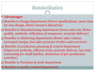 Standardisation
Advantages
1) Benefits to Design department (Fewer specifications, more time
for new design, better resource allocation)
2) Benefits to Manufacturing department (lower unit cost, Better
quality, methods, utilization of manpower, accurate delivery)
3) Benefits to Marketing department (Better sales volume,
increased margin, less sales pressure of after-sales services)
4) Benefits of production planning & control department
(Improved methods, efficient tools, accurate delivery, less time
consuming for small batches, Reduction of pre-production
activities)
5) Benefits to Purchase & stock department
6) Benefits to quality control department
 