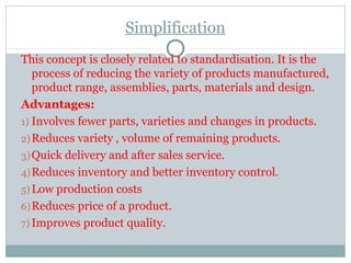Simplification
This concept is closely related to standardisation. It is the
process of reducing the variety of products manufactured,
product range, assemblies, parts, materials and design.
Advantages:
1) Involves fewer parts, varieties and changes in products.
2)Reduces variety , volume of remaining products.
3)Quick delivery and after sales service.
4)Reduces inventory and better inventory control.
5) Low production costs
6)Reduces price of a product.
7) Improves product quality.
 