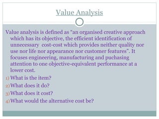 Value Analysis
Value analysis is defined as “an organised creative approach
which has its objective, the efficient identification of
unnecessary cost-cost which provides neither quality nor
use nor life nor appearance nor customer features”. It
focuses engineering, manufacturing and puchasing
attention to one objective-equivalent performance at a
lower cost.
1) What is the item?
2)What does it do?
3)What does it cost?
4)What would the alternative cost be?
 
