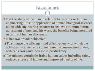 Ergonomics
It is the study of the man in relation to his work or human
engineering. It is the application of human biological sciences
along with engineering sciences to achieve optimum mutual
adjustment of men and his work, the benefits being measured
in terms of human efficiency.
It has two broader objectives:
1) To enhance the efficiency and effectiveness with which the
activities is carried so as to increase the convenience of use,
reduced errors and increase in productivity.
2) To enhance certain desirable human values including safety
reduced stress and fatigue and improved quality of life.
 