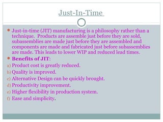 Just-In-Time
Just-in-time (JIT) manufacturing is a philosophy rather than a
technique. Products are assemble just before they are sold,
subassemblies are made just before they are assembled and
components are made and fabricated just before subassemblies
are made. This leads to lower WIP and reduced lead times.
Benefits of JIT:
a) Product cost is greatly reduced.
b) Quality is improved.
c) Alternative Design can be quickly brought.
d) Productivity improvement.
e) Higher flexibility in production system.
f) Ease and simplicity.
 