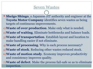 Seven Wastes
Sheigo Shingo, a Japanese JIT authority and engineer at the
Toyota Motor Company identifies seven wastes as being
targets of continuous improvements.
1)Waste of over production. Make only what is needed.
2)Waste of waiting. Eliminate bottlenecks and balance loads.
3)Waste of transportation. Establish layout and location to
make handling easier if not eliminate.
4)Waste of processing. Why is each process necessary?
5)Waste of stock. Reducing other wastes reduced stock.
6)Waste of motion study. Economy improves productivity
and consistency improves quality.
7)Waste of defect. Make the process fail-safe so as to eliminate
inspection.
 