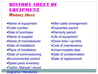 HISTORY SHEET OF
EQUIPMENT:
History sheet
•Name of equipment
•Code number
•Date of purchase
•Name of supplier
•Name of manufacturer
•Date of installation
•Place of installation
•Date of commissioning
•Environmental control
•Spare parts inventory
•Techn. Manual / circuit
diagrams / literatures
•After sales arrangement
•Guarantee period
•Warranty period
•Life of equipment
•Down time / up time
•Cost of maintenance
•Unserviceable date
•Date of condemnation
•Date of replacement
 