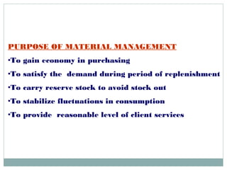 PURPOSE OF MATERIAL MANAGEMENT
•To gain economy in purchasing
•To satisfy the demand during period of replenishment
•To carry reserve stock to avoid stock out
•To stabilize fluctuations in consumption
•To provide reasonable level of client services
 