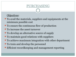 PURCHASING
Objectives:
To avail the materials, suppliers and equipments at the
minimum possible cost
To ensure the continuous flow of production
To increase the asset turnover
To develop an alternative source of supply
To maintain good relations with suppliers
To achieve maximum integration with other department
To train and develop the personnel
Efficient recordkeeping and management reporting
 