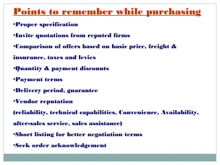 Points to remember while purchasing
•Proper specification
•Invite quotations from reputed firms
•Comparison of offers based on basic price, freight &
insurance, taxes and levies
•Quantity & payment discounts
•Payment terms
•Delivery period, guarantee
•Vendor reputation
(reliability, technical capabilities, Convenience, Availability,
after-sales service, sales assistance)
•Short listing for better negotiation terms
•Seek order acknowledgement
 