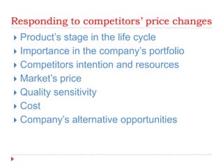 Responding to competitors’ price changes
 Product’s stage in the life cycle
 Importance in the company’s portfolio
 Competitors intention and resources
 Market’s price
 Quality sensitivity
 Cost
 Company’s alternative opportunities
 