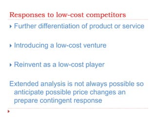 Responses to low-cost competitors
 Further differentiation of product or service
 Introducing a low-cost venture
 Reinvent as a low-cost player
Extended analysis is not always possible so
anticipate possible price changes an
prepare contingent response
 