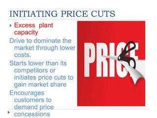 INITIATING PRICE CUTS
 Excess plant
capacity
Drive to dominate the
market through lower
costs.
Starts lower than its
competitors or
initiates price cuts to
gain market share
Encourages
customers to
demand price
concessions
 
