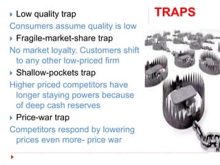 TRAPS Low quality trap
Consumers assume quality is low
 Fragile-market-share trap
No market loyalty. Customers shift
to any other low-priced firm
 Shallow-pockets trap
Higher priced competitors have
longer staying powers because
of deep cash reserves
 Price-war trap
Competitors respond by lowering
prices even more- price war
 