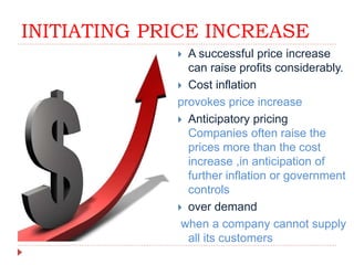 INITIATING PRICE INCREASE
 A successful price increase
can raise profits considerably.
 Cost inflation
provokes price increase
 Anticipatory pricing
Companies often raise the
prices more than the cost
increase ,in anticipation of
further inflation or government
controls
 over demand
when a company cannot supply
all its customers
 