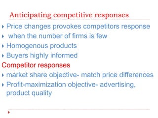 Anticipating competitive responses
 Price changes provokes competitors response
 when the number of firms is few
 Homogenous products
 Buyers highly informed
Competitor responses
 market share objective- match price differences
 Profit-maximization objective- advertising,
product quality
 