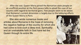 After the war, Queen Maria joined the Romanian state people on
an unofficial position at the Paris peace talks to plead the case of our
country with regard to territorial gains. Few people seem to be aware
that Romania's current dimension is largely due to the lobbying efforts
of the Queen Maria in Paris.
She also wrote numerous books and
articles about Romania in the hope of removing
the negative feelings of the country for which she
had come to love such a deep love. Spirituality
and an unshakable faith in God have led the
Queen through its entire life.
 