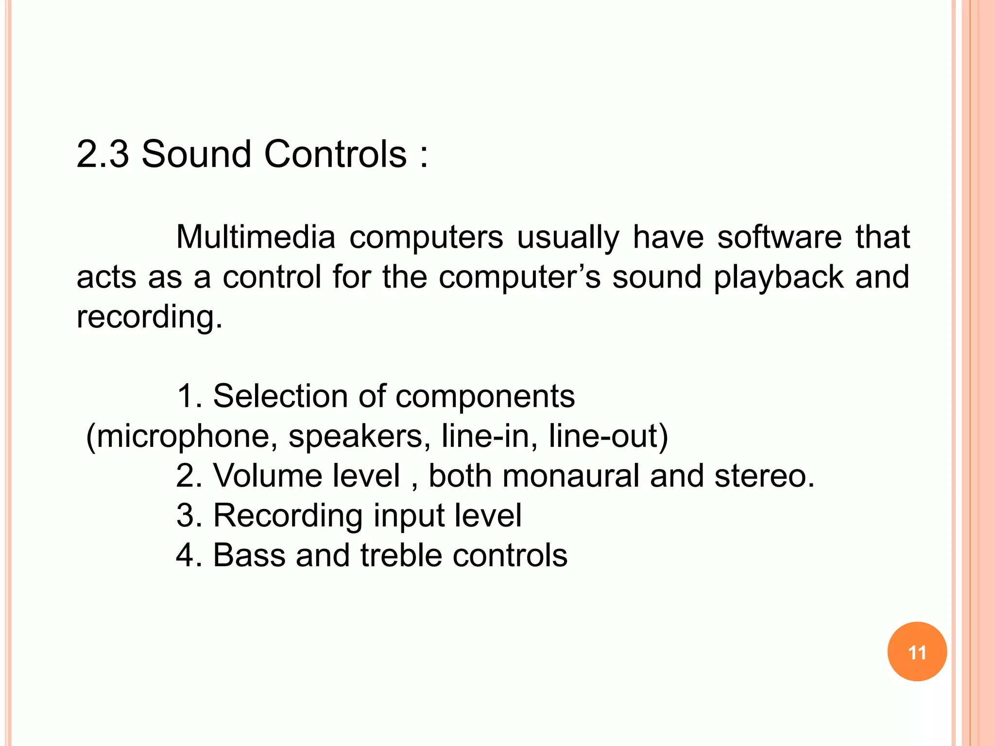 11
2.3 Sound Controls :
Multimedia computers usually have software that
acts as a control for the computer’s sound playback and
recording.
1. Selection of components
(microphone, speakers, line-in, line-out)
2. Volume level , both monaural and stereo.
3. Recording input level
4. Bass and treble controls
 