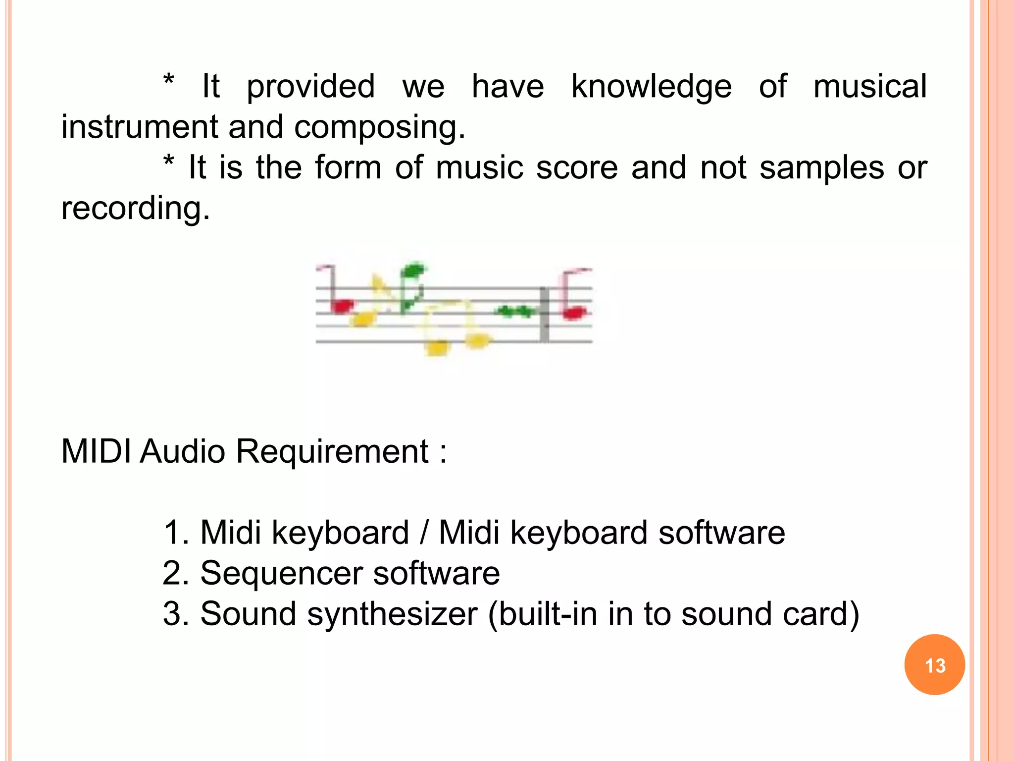 13
* It provided we have knowledge of musical
instrument and composing.
* It is the form of music score and not samples or
recording.
MIDI Audio Requirement :
1. Midi keyboard / Midi keyboard software
2. Sequencer software
3. Sound synthesizer (built-in in to sound card)
 