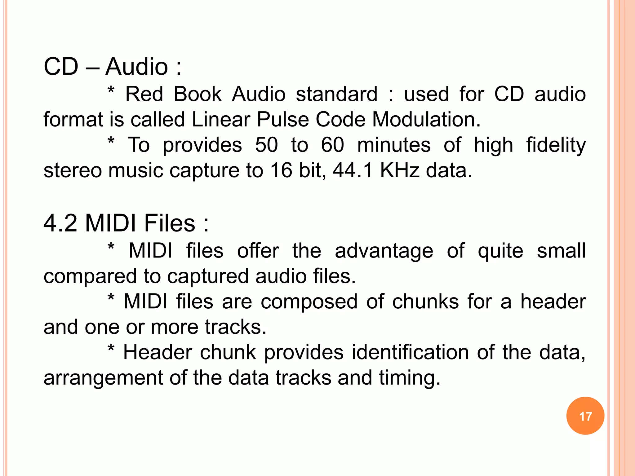 17
CD – Audio :
* Red Book Audio standard : used for CD audio
format is called Linear Pulse Code Modulation.
* To provides 50 to 60 minutes of high fidelity
stereo music capture to 16 bit, 44.1 KHz data.
4.2 MIDI Files :
* MIDI files offer the advantage of quite small
compared to captured audio files.
* MIDI files are composed of chunks for a header
and one or more tracks.
* Header chunk provides identification of the data,
arrangement of the data tracks and timing.
 