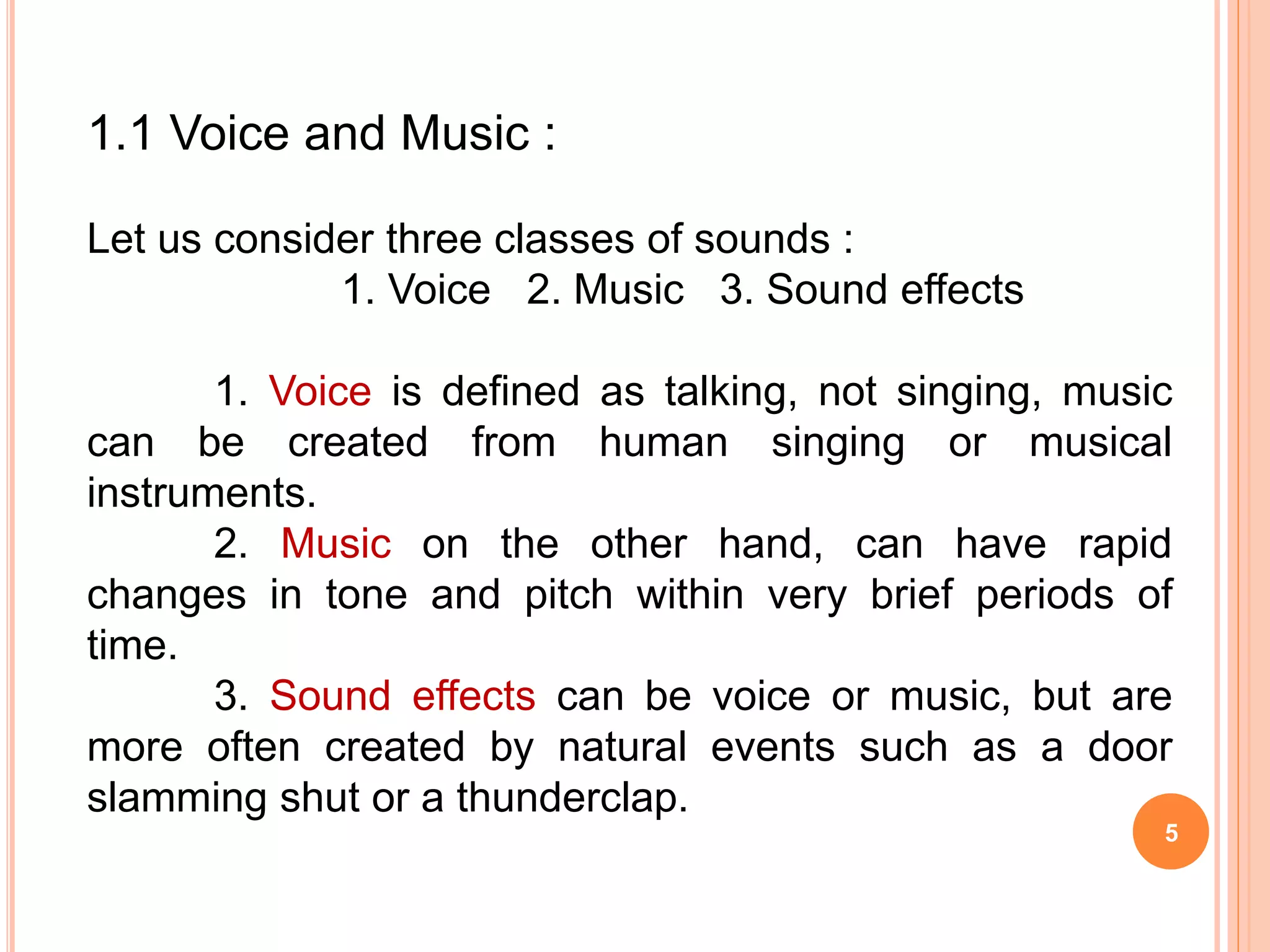 5
1.1 Voice and Music :
Let us consider three classes of sounds :
1. Voice 2. Music 3. Sound effects
1. Voice is defined as talking, not singing, music
can be created from human singing or musical
instruments.
2. Music on the other hand, can have rapid
changes in tone and pitch within very brief periods of
time.
3. Sound effects can be voice or music, but are
more often created by natural events such as a door
slamming shut or a thunderclap.
 