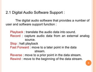9
2.1 Digital Audio Software Support :
The digital audio software that provides a number of
user and software support function :
Playback : translate the audio data into sound.
Record : capture audio data from an external analog
source.
Stop : halt playback
Fast Forward : move to a later point in the data
stream.
Reverse : move to a prior point in the data stream.
Rewind : move to the beginning of the data stream.
 