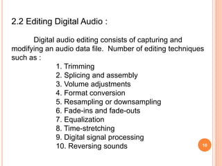 10
2.2 Editing Digital Audio :
Digital audio editing consists of capturing and
modifying an audio data file. Number of editing techniques
such as :
1. Trimming
2. Splicing and assembly
3. Volume adjustments
4. Format conversion
5. Resampling or downsampling
6. Fade-ins and fade-outs
7. Equalization
8. Time-stretching
9. Digital signal processing
10. Reversing sounds
 