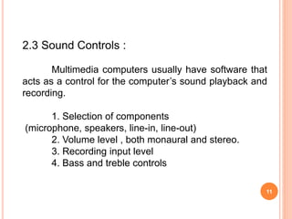 11
2.3 Sound Controls :
Multimedia computers usually have software that
acts as a control for the computer’s sound playback and
recording.
1. Selection of components
(microphone, speakers, line-in, line-out)
2. Volume level , both monaural and stereo.
3. Recording input level
4. Bass and treble controls
 