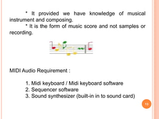 13
* It provided we have knowledge of musical
instrument and composing.
* It is the form of music score and not samples or
recording.
MIDI Audio Requirement :
1. Midi keyboard / Midi keyboard software
2. Sequencer software
3. Sound synthesizer (built-in in to sound card)
 