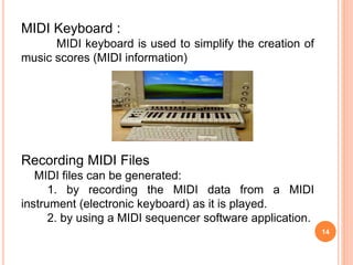 14
MIDI Keyboard :
MIDI keyboard is used to simplify the creation of
music scores (MIDI information)
Recording MIDI Files
MIDI files can be generated:
1. by recording the MIDI data from a MIDI
instrument (electronic keyboard) as it is played.
2. by using a MIDI sequencer software application.
 