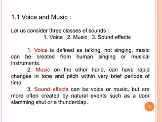 5
1.1 Voice and Music :
Let us consider three classes of sounds :
1. Voice 2. Music 3. Sound effects
1. Voice is defined as talking, not singing, music
can be created from human singing or musical
instruments.
2. Music on the other hand, can have rapid
changes in tone and pitch within very brief periods of
time.
3. Sound effects can be voice or music, but are
more often created by natural events such as a door
slamming shut or a thunderclap.
 