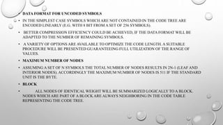 • DATA FORMAT FOR UNCODED SYMBOLS
• IN THE SIMPLEST CASE SYMBOLS WHICH ARE NOT CONTAINED IN THE CODE TREE ARE
ENCODED LINEARLY (E.G. WITH 8 BIT FROM A SET OF 256 SYMBOLS).
• BETTER COMPRESSION EFFICIENCY COULD BE ACHIEVED, IF THE DATA FORMAT WILL BE
ADAPTED TO THE NUMBER OF REMAINING SYMBOLS.
• A VARIETY OF OPTIONS ARE AVAILABLE TO OPTIMIZE THE CODE LENGTH. A SUITABLE
PROCEDURE WILL BE PRESENTED GUARANTEEING FULL UTILIZATION OF THE RANGE OF
VALUES.
• MAXIMUM NUMBER OF NODES
• ASSUMING A SET OF N SYMBOLS THE TOTAL NUMBER OF NODES RESULTS IN 2N-1 (LEAF AND
INTERIOR NODES). ACCORDINGLY THE MAXIMUM NUMBER OF NODES IS 511 IF THE STANDARD
UNIT IS THE BYTE.
• BLOCK
• ALL NODES OF IDENTICAL WEIGHT WILL BE SUMMARIZED LOGICALLY TO A BLOCK.
NODES WHICH ARE PART OF A BLOCK ARE ALWAYS NEIGHBORING IN THE CODE TABLE
REPRESENTING THE CODE TREE.
 
