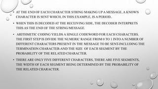 • AT THE END OF EACH CHARACTER STRING MAKING UP A MESSAGE, A KNOWN
CHARACTER IS SENT WHICH, IN THIS EXAMPLE, IS A PERIOD..
• WHEN THIS IS DECODED AT THE RECEIVING SIDE, THE DECODER INTERPRETS
THIS AS THE END OF THE STRING/MESSAGE.
• ARITHMETIC CODING YIELDS A SINGLE CODEWORD FOR EACH CHARACTERS.
THE FIRST STEP IS DIVIDE THE NUMERIC RANGE FROM 0 TO 1 INTO A NUMBER OF
DIFFERENT CHARACTERS PRESENT IN THE MESSAGE TO BE SENT-INCLUDING THE
TERMINATION CHARACTER-AND THE SIZE OF EACH SEGMENT BY THE
PROBABILITY OF THE RELATED CHARACTER.
• THERE ARE ONLY FIVE DIFFERENT CHARACTERS, THERE ARE FIVE SEGMENTS,
THE WIDTH OF EACH SEGMENT BEING DETERMINED BY THE PROBABILITY OF
THE RELATED CHARACTER.
 