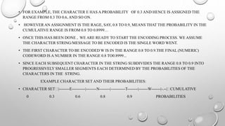 • FOR EXAMPLE, THE CHARACTER E HAS A PROBABILITY OF 0.3 AND HENCE IS ASSIGNED THE
RANGE FROM 0.3 TO 0.6, AND SO ON.
• HOWEVER AN ASSIGNMENT IS THE RAGE, SAY, 0.8 TO 0.9, MEANS THAT THE PROBABILITY IN THE
CUMULATIVE RANGE IS FROM 0.8 TO 0.8999…
• ONCE THIS HAS BEEN DONE , WE ARE READY TO START THE ENCODING PROCESS. WE ASSUME
THE CHARACTER STRING/MESSAGE TO BE ENCODED IS THE SINGLE WORD WENT.
• THE FIRST CHARACTER TO BE ENCODED W IS IN THE RANGE 0.8 TO 0.9.THE FINAL (NUMERIC)
CODEWORD IS A NUMBER IN THE RANGE 0.8 TO0.8999...
• SINCE EACH SUBSEQUENT CHARACTER IN THE STRING SUBDIVIDES THE RANGE 0.8 TO 0.9 INTO
PROGRESSIVELY SMALLER SEGMENTS EACH DETERMINED BY THE PROBABILITIES OF THE
CHARACTERS IN THE STRING.
EXAMPLE CHARACTER SET AND THEIR PROBABILITIES:
• CHARACTER SET |--------E----------|--------N--------|-----------T--------|-------W-------|-.--| CUMULATIVE
0 0.3 0.6 0.8 0.9 PROBABILITIES
 
