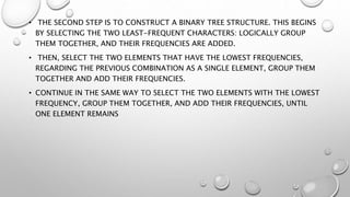 • THE SECOND STEP IS TO CONSTRUCT A BINARY TREE STRUCTURE. THIS BEGINS
BY SELECTING THE TWO LEAST-FREQUENT CHARACTERS: LOGICALLY GROUP
THEM TOGETHER, AND THEIR FREQUENCIES ARE ADDED.
• THEN, SELECT THE TWO ELEMENTS THAT HAVE THE LOWEST FREQUENCIES,
REGARDING THE PREVIOUS COMBINATION AS A SINGLE ELEMENT, GROUP THEM
TOGETHER AND ADD THEIR FREQUENCIES.
• CONTINUE IN THE SAME WAY TO SELECT THE TWO ELEMENTS WITH THE LOWEST
FREQUENCY, GROUP THEM TOGETHER, AND ADD THEIR FREQUENCIES, UNTIL
ONE ELEMENT REMAINS
 