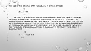 • THE SIZE OF THE ORIGINAL DATA FILE (S DATA) IN BYTES IS GIVEN BY
• N
• S DATA= FI
• I=1
• ENTROPY IS A MEASURE OF THE INFORMATION CONTENT OF THE DATA FILE AND THE
SMALLEST NUMBER OF BITS PER CHARACTER NEEDED, ON AVERAGE, TO REPRESENT THE
COMPRESSED FILE. THEREFORE, THE ENTROPY OF A COMPLETE DATA FILE WOULD BE THE SUM
OF THE INDIVIDUAL CHARACTERS’ ENTROPY. THE ENTROPY OF A CHARACTER IS REPRESENTED
AS THE NEGATIVE LOGARITHM OF ITS FREQUENCY AND EXPRESSED USING BASE TWO. WHERE
THE FREQUENCY OF EACH CHARACTER OF THE ALPHABET IS CONSTANT, THE ENTROPY IS
CALCULATED AS
• N
• E = - - I LOG 2( I)
• I=1
•
 