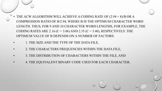 • THE ACW ALGORITHM WILLACHIEVE A CODING RATE OF (2.94 × 8)/B OR A
COMPRESSION RATIO OF B/2.94, WHERE B IS THE OPTIMUM CHARACTER WORD
LENGTH. THUS, FOR 9 AND 10 CHARACTER WORD LENGTHS, FOR EXAMPLE, THE
CODING RATES ARE 2.16 (C = 3.06) AND 2.35 (C = 3.40), RESPECTIVELY. THE
OPTIMUM VALUE OF B DEPENDS ON A NUMBER OF FACTORS:
• 1. THE SIZE AND THE TYPE OF THE DATA FILE,
• 2. THE CHARACTERS FREQUENCIES WITHIN THE DATA FILE,
• 3. THE DISTRIBUTION OF CHARACTERS WITHIN THE FILE, AND
• 4. THE EQUIVALENT BINARY CODE USED FOR EACH CHARACTER.
 