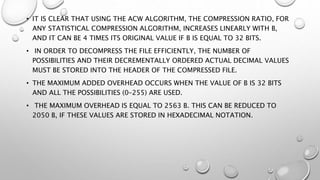• IT IS CLEAR THAT USING THE ACW ALGORITHM, THE COMPRESSION RATIO, FOR
ANY STATISTICAL COMPRESSION ALGORITHM, INCREASES LINEARLY WITH B,
AND IT CAN BE 4 TIMES ITS ORIGINAL VALUE IF B IS EQUAL TO 32 BITS.
• IN ORDER TO DECOMPRESS THE FILE EFFICIENTLY, THE NUMBER OF
POSSIBILITIES AND THEIR DECREMENTALLY ORDERED ACTUAL DECIMAL VALUES
MUST BE STORED INTO THE HEADER OF THE COMPRESSED FILE.
• THE MAXIMUM ADDED OVERHEAD OCCURS WHEN THE VALUE OF B IS 32 BITS
AND ALL THE POSSIBILITIES (0–255) ARE USED.
• THE MAXIMUM OVERHEAD IS EQUAL TO 2563 B. THIS CAN BE REDUCED TO
2050 B, IF THESE VALUES ARE STORED IN HEXADECIMAL NOTATION.
 