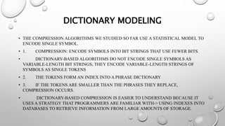 DICTIONARY MODELING
• THE COMPRESSION ALGORITHMS WE STUDIED SO FAR USE A STATISTICAL MODEL TO
ENCODE SINGLE SYMBOL.
• 1. COMPRESSION: ENCODE SYMBOLS INTO BIT STRINGS THAT USE FEWER BITS.
• DICTIONARY-BASED ALGORITHMS DO NOT ENCODE SINGLE SYMBOLS AS
VARIABLE-LENGTH BIT STRINGS; THEY ENCODE VARIABLE-LENGTH STRINGS OF
SYMBOLS AS SINGLE TOKENS
• 2. THE TOKENS FORM AN INDEX INTO A PHRASE DICTIONARY
• 3. IF THE TOKENS ARE SMALLER THAN THE PHRASES THEY REPLACE,
COMPRESSION OCCURS.
• DICTIONARY-BASED COMPRESSION IS EASIER TO UNDERSTAND BECAUSE IT
USES A STRATEGY THAT PROGRAMMERS ARE FAMILIAR WITH-> USING INDEXES INTO
DATABASES TO RETRIEVE INFORMATION FROM LARGE AMOUNTS OF STORAGE.
 