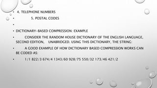 • 4. TELEPHONE NUMBERS
• 5. POSTAL CODES
•
• DICTIONARY-BASED COMPRESSION: EXAMPLE
• CONSIDER THE RANDOM HOUSE DICTIONARY OF THE ENGLISH LANGUAGE,
SECOND EDITION, UNABRIDGED. USING THIS DICTIONARY, THE STRING:
• A GOOD EXAMPLE OF HOW DICTIONARY BASED COMPRESSION WORKS CAN
BE CODED AS:
• 1/1 822/3 674/4 1343/60 928/75 550/32 173/46 421/2
 