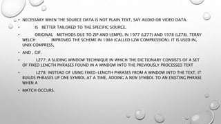 • NECESSARY WHEN THE SOURCE DATA IS NOT PLAIN TEXT, SAY AUDIO OR VIDEO DATA.
• IS BETTER TAILORED TO THE SPECIFIC SOURCE.
• ORIGINAL METHODS DUE TO ZIP AND LEMPEL IN 1977 (LZ77) AND 1978 (LZ78). TERRY
WELCH IMPROVED THE SCHEME IN 1984 (CALLED LZW COMPRESSION). IT IS USED IN,
UNIX COMPRESS,
• AND , GIF.
• LZ77: A SLIDING WINDOW TECHNIQUE IN WHICH THE DICTIONARY CONSISTS OF A SET
OF FIXED LENGTH PHRASES FOUND IN A WINDOW INTO THE PREVIOUSLY PROCESSED TEXT
• LZ78: INSTEAD OF USING FIXED-LENGTH PHRASES FROM A WINDOW INTO THE TEXT, IT
BUILDS PHRASES UP ONE SYMBOL AT A TIME, ADDING A NEW SYMBOL TO AN EXISTING PHRASE
WHEN A
• MATCH OCCURS.
 