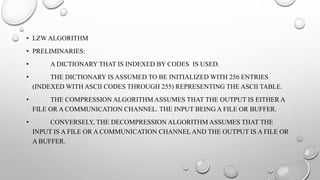 • LZW ALGORITHM
• PRELIMINARIES:
• A DICTIONARY THAT IS INDEXED BY CODES IS USED.
• THE DICTIONARY IS ASSUMED TO BE INITIALIZED WITH 256 ENTRIES
(INDEXED WITH ASCII CODES THROUGH 255) REPRESENTING THE ASCII TABLE.
• THE COMPRESSION ALGORITHM ASSUMES THAT THE OUTPUT IS EITHER A
FILE OR A COMMUNICATION CHANNEL. THE INPUT BEING A FILE OR BUFFER.
• CONVERSELY, THE DECOMPRESSION ALGORITHM ASSUMES THAT THE
INPUT IS A FILE OR A COMMUNICATION CHANNEL AND THE OUTPUT IS A FILE OR
A BUFFER.
 