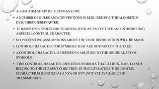 • ALGORITHM ADAPTIVE HUFFMAN CODE
• A NUMBER OF RULES AND CONVENTIONS IS REQUIRED FOR THE ALGORITHM
DESCRIBED HEREINAFTER.
• IT BASES ON A PROCEDURE STARTING WITH AN EMPTY TREE AND INTRODUCING
A SPECIAL CONTROL CHARACTER.
• NO PREVENTIVE ASSUMPTIONS ABOUT THE CODE DISTRIBUTION WILL BE MADE.
• CONTROL CHARACTER FOR SYMBOLS THAT ARE NOT PART OF THE TREE:
• A CONTROL CHARACTER IS DEFINED IN ADDITION TO THE ORIGINAL SET OF
SYMBOLS.
• THIS CONTROL CHARACTER IDENTIFIES SYMBOLS THAT, AT RUN-TIME, DO NOT
BELONG TO THE CURRENT CODE TREE. IN THE LITERATURE THIS CONTROL
CHARACTER IS DENOTED AS A NYA OR NYT (NOT YET AVAILABLE OR
TRANSMITTED).
 