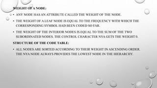 WEIGHT OF A NODE:
• ANY NODE HAS AN ATTRIBUTE CALLED THE WEIGHT OF THE NODE.
• THE WEIGHT OF A LEAF NODE IS EQUAL TO THE FREQUENCY WITH WHICH THE
CORRESPONDING SYMBOL HAD BEEN CODED SO FAR.
• THE WEIGHT OF THE INTERIOR NODES IS EQUAL TO THE SUM OF THE TWO
SUBORDINATED NODES. THE CONTROL CHARACTER NYA GETS THE WEIGHT 0.
STRUCTURE OF THE CODE TABLE:
• ALL NODES ARE SORTED ACCORDING TO THEIR WEIGHT IN ASCENDING ORDER.
THE NYA NODE ALWAYS PROVIDES THE LOWEST NODE IN THE HIERARCHY.
 