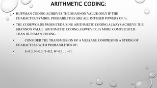 ARITHMETIC CODING:
• HUFFMAN CODING ACHIEVES THE SHANNON VALUE ONLY IF THE
CHARACTER/SYMBOL PROBABILITIES ARE ALL INTEGER POWERS OF ½.
• THE CODEWORDS PRODUCED USING ARITHMETIC CODING ALWAYS ACHIEVE THE
SHANNON VALUE. ARITHMETIC CODING, HOWEVER, IS MORE COMPLICATED
THAN HUFFMAN CODING.
• CONSIDER THE TRANSMISSION OF A MESSAGE COMPRISING A STRING OF
CHARACTERS WITH PROBABILITIES OF:
• E=0.3, N=0.3, T=0.2, W=0.1, . =0.1
 
